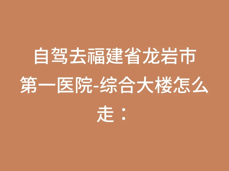 自驾去福建省龙岩市第一医院-综合大楼怎么走：