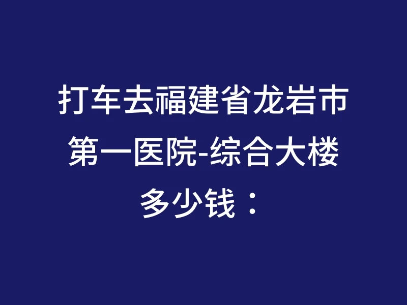 打车去福建省龙岩市第一医院-综合大楼多少钱：