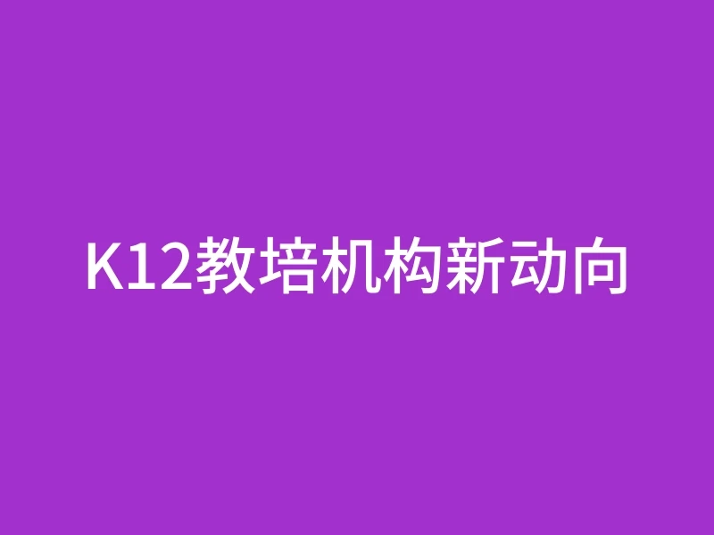 K12教培机构新动向