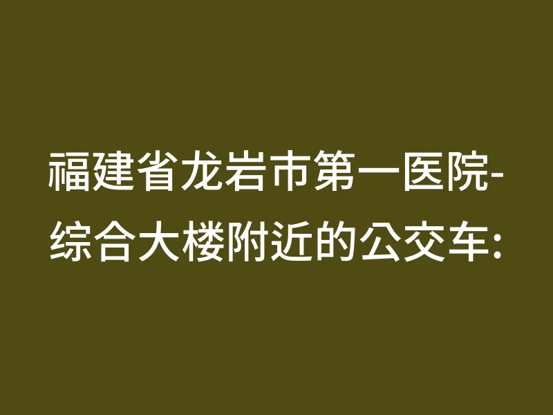 福建省龙岩市第一医院-综合大楼附近的公交车: