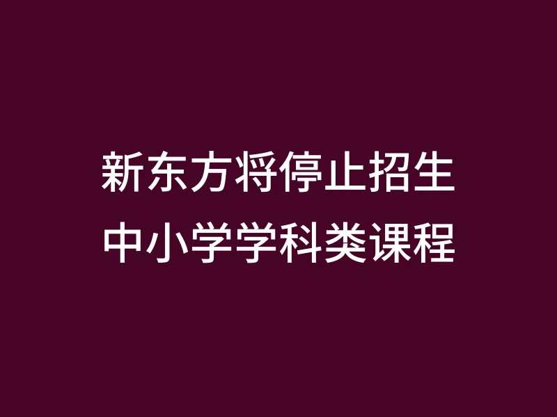新东方将停止招生中小学学科类课程