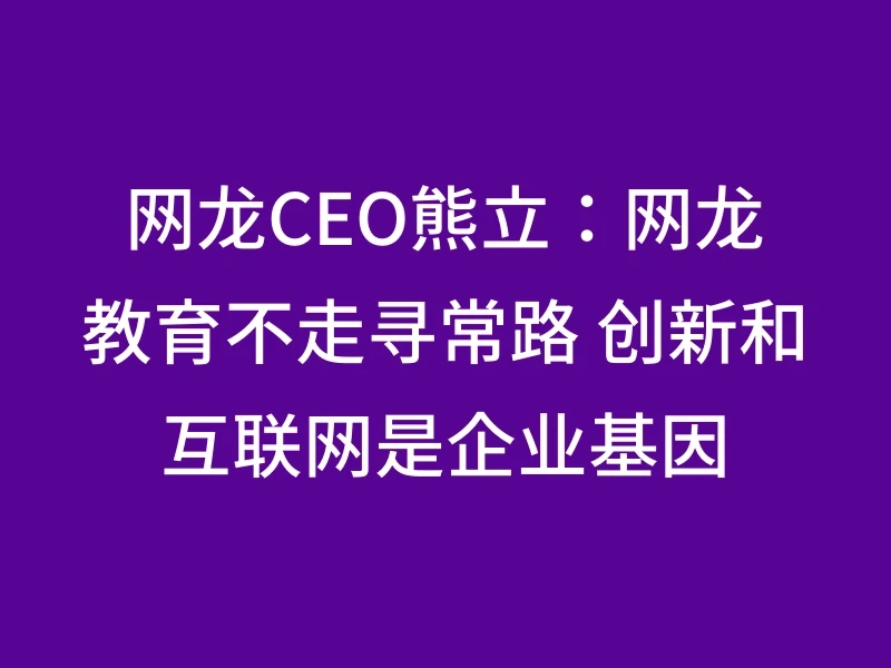 网龙CEO熊立：网龙教育不走寻常路 创新和互联网是企业基因